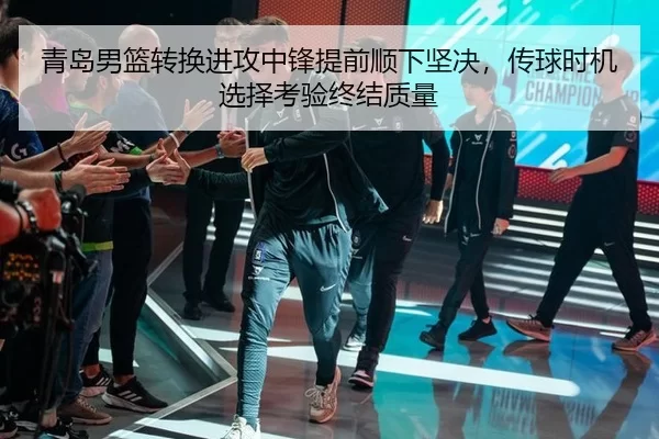 青岛男篮转换进攻中锋提前顺下坚决，传球时机选择考验终结质量
